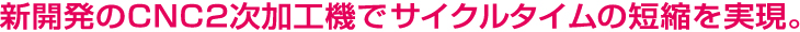 新開発のCNC2次加工機でサイクルタイムの短縮を実現。